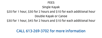 FEES Single Kayak $20 for 1 hour, $30 for 2 hours and $10 for each additional hour Double Kayak or Canoe $30 for 1 hour, $45 for 2 hours and $10 for each additional hour CALL 613-269-3702 for more information 