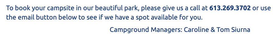 To book your campsite in our beautiful park, please give us a call at 613.269.3702 or use the email button below to see if we have a spot available for you. Campground Managers: Caroline & Tom Siurna