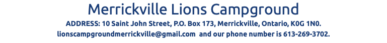 Merrickville Lions Campground ADDRESS: 10 Saint John Street, P.O. Box 173, Merrickville, Ontario, K0G 1N0. lionscampgroundmerrickville@gmail.com and our phone number is 613-269-3702.