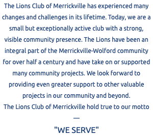The Lions Club of Merrickville has experienced many changes and challenges in its lifetime. Today, we are a small but exceptionally active club with a strong, visible community presence. The Lions have been an integral part of the Merrickville-Wolford community for over half a century and have take on or supported many community projects. We look forward to providing even greater support to other valuable projects in our community and beyond. The Lions Club of Merrickville hold true to our motto — "WE SERVE"