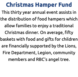 Christmas Hamper Fund This thirty year annual event assists in the distribution of food hampers which allow families to enjoy a traditional Christmas dinner. On average, fifty baskets with food and gifts for children are financially supported by the Lions, Fire Department, Legion, community members and RBC’s angel tree.